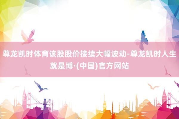 尊龙凯时体育该股股价接续大幅波动-尊龙凯时人生就是博·(中国)官方网站