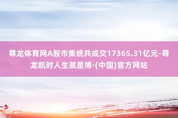 尊龙体育网A股市集统共成交17365.31亿元-尊龙凯时人生就是博·(中国)官方网站