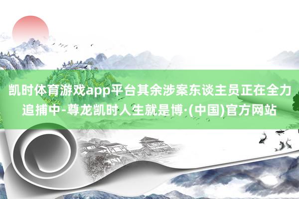 凯时体育游戏app平台其余涉案东谈主员正在全力追捕中-尊龙凯时人生就是博·(中国)官方网站