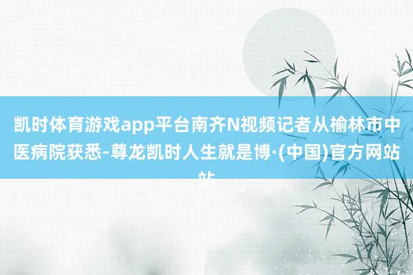 凯时体育游戏app平台南齐N视频记者从榆林市中医病院获悉-尊龙凯时人生就是博·(中国)官方网站