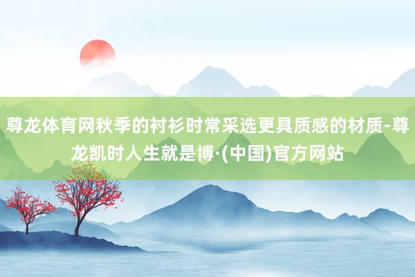 尊龙体育网秋季的衬衫时常采选更具质感的材质-尊龙凯时人生就是博·(中国)官方网站