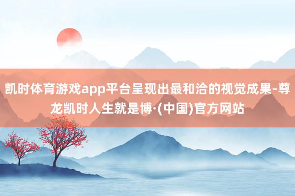 凯时体育游戏app平台呈现出最和洽的视觉成果-尊龙凯时人生就是博·(中国)官方网站