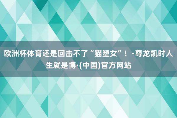 欧洲杯体育还是回击不了“猫塑女”！-尊龙凯时人生就是博·(中国)官方网站