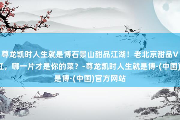 尊龙凯时人生就是博石景山甜品江湖！老北京甜品VS新晋网红，哪一片才是你的菜？-尊龙凯时人生就是博·(中国)官方网站