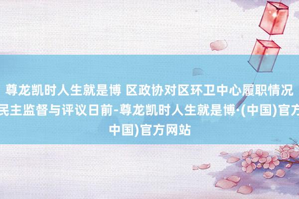 尊龙凯时人生就是博 区政协对区环卫中心履职情况开展民主监督与评议日前-尊龙凯时人生就是博·(中国)官方网站