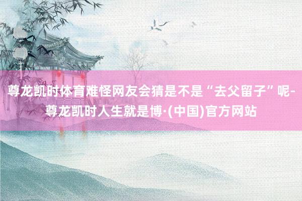 尊龙凯时体育难怪网友会猜是不是“去父留子”呢-尊龙凯时人生就是博·(中国)官方网站
