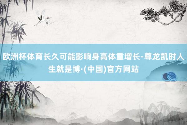 欧洲杯体育长久可能影响身高体重增长-尊龙凯时人生就是博·(中国)官方网站