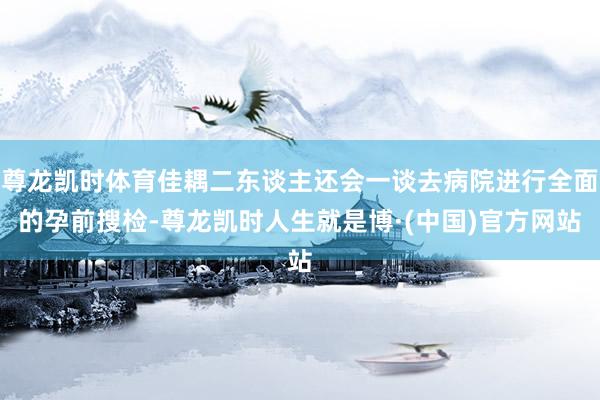 尊龙凯时体育佳耦二东谈主还会一谈去病院进行全面的孕前搜检-尊龙凯时人生就是博·(中国)官方网站