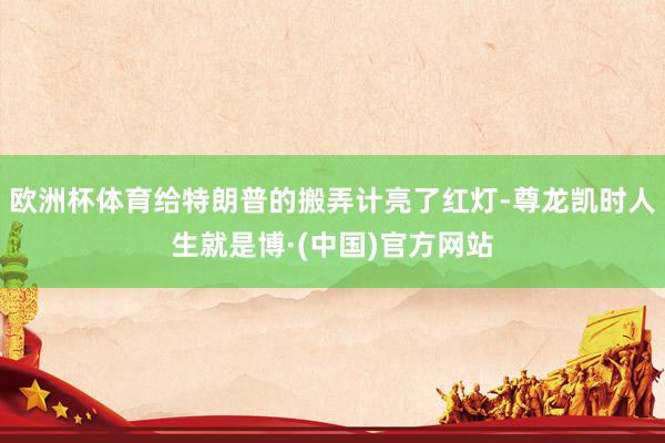 欧洲杯体育给特朗普的搬弄计亮了红灯-尊龙凯时人生就是博·(中国)官方网站