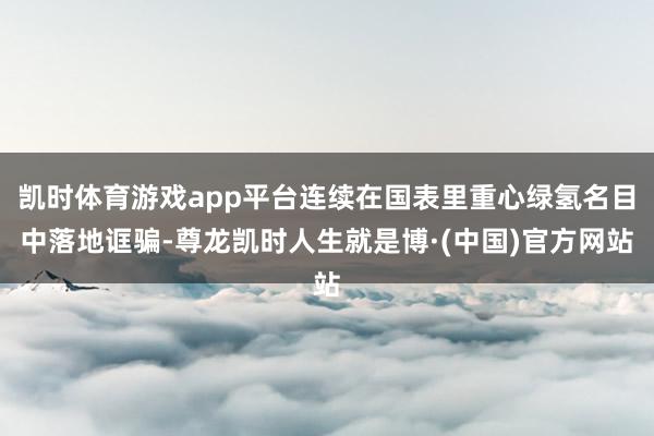 凯时体育游戏app平台连续在国表里重心绿氢名目中落地诓骗-尊龙凯时人生就是博·(中国)官方网站