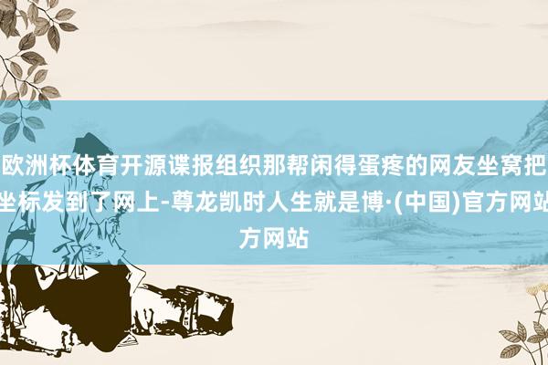 欧洲杯体育开源谍报组织那帮闲得蛋疼的网友坐窝把坐标发到了网上-尊龙凯时人生就是博·(中国)官方网站