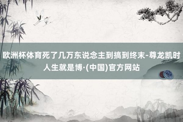 欧洲杯体育死了几万东说念主到搞到终末-尊龙凯时人生就是博·(中国)官方网站