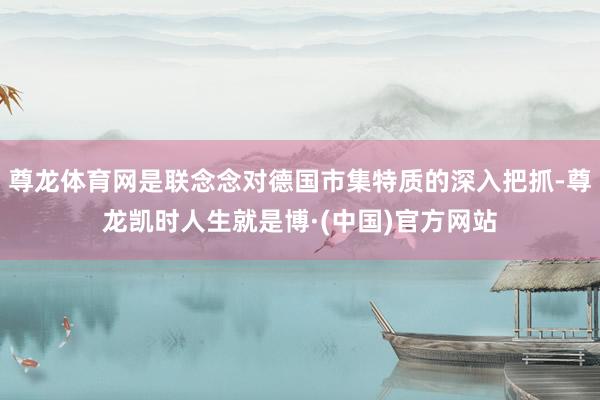 尊龙体育网是联念念对德国市集特质的深入把抓-尊龙凯时人生就是博·(中国)官方网站