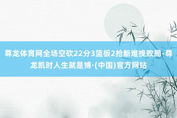尊龙体育网全场空砍22分3篮板2抢断难挽败局-尊龙凯时人生就是博·(中国)官方网站