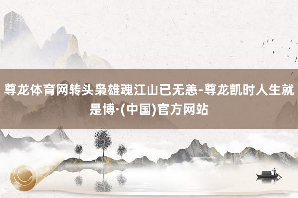 尊龙体育网转头枭雄魂江山已无恙-尊龙凯时人生就是博·(中国)官方网站
