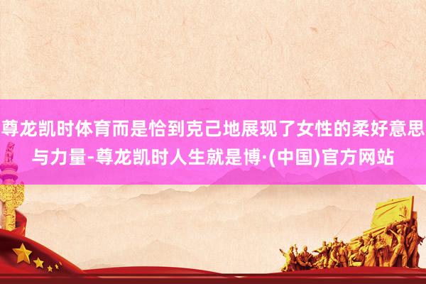 尊龙凯时体育而是恰到克己地展现了女性的柔好意思与力量-尊龙凯时人生就是博·(中国)官方网站