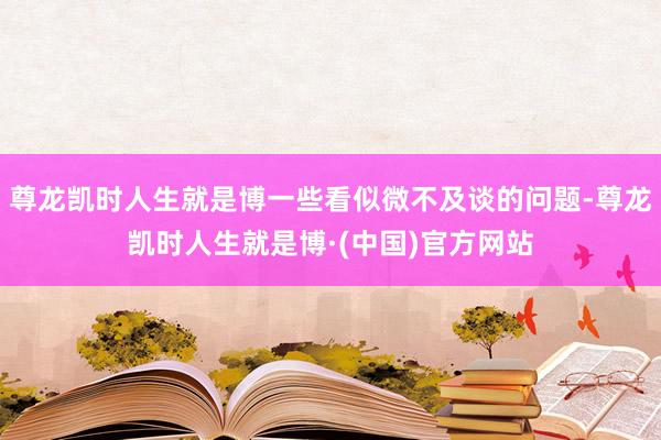 尊龙凯时人生就是博一些看似微不及谈的问题-尊龙凯时人生就是博·(中国)官方网站