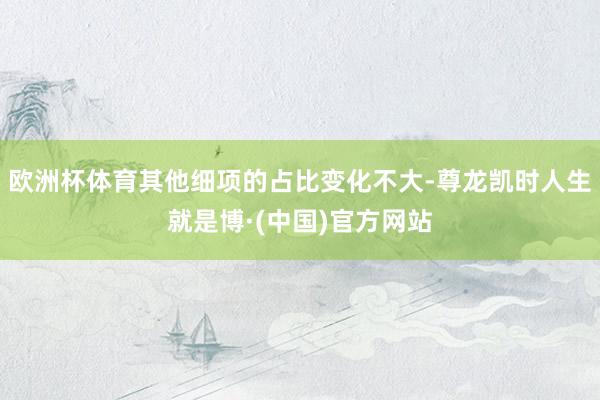 欧洲杯体育其他细项的占比变化不大-尊龙凯时人生就是博·(中国)官方网站