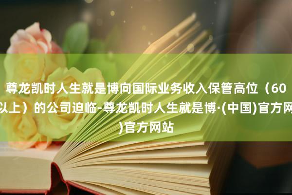 尊龙凯时人生就是博向国际业务收入保管高位（60%以上）的公司迫临-尊龙凯时人生就是博·(中国)官方网站