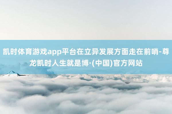 凯时体育游戏app平台在立异发展方面走在前哨-尊龙凯时人生就是博·(中国)官方网站