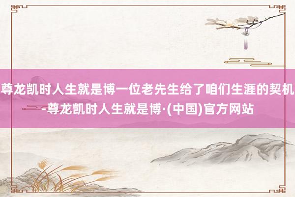 尊龙凯时人生就是博一位老先生给了咱们生涯的契机-尊龙凯时人生就是博·(中国)官方网站