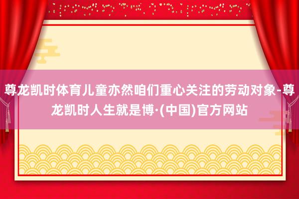 尊龙凯时体育儿童亦然咱们重心关注的劳动对象-尊龙凯时人生就是博·(中国)官方网站