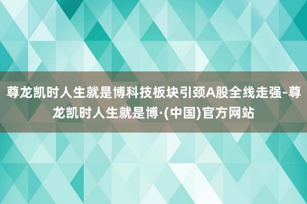 尊龙凯时人生就是博科技板块引颈A股全线走强-尊龙凯时人生就是博·(中国)官方网站