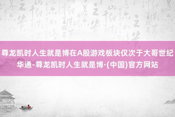 尊龙凯时人生就是博在A股游戏板块仅次于大哥世纪华通-尊龙凯时人生就是博·(中国)官方网站