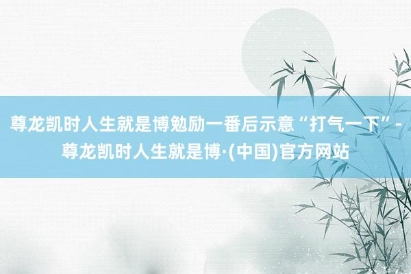 尊龙凯时人生就是博勉励一番后示意“打气一下”-尊龙凯时人生就是博·(中国)官方网站