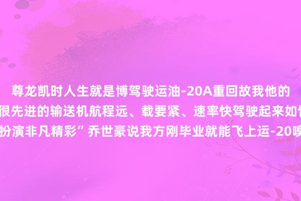 尊龙凯时人生就是博驾驶运油-20A重回故我他的内心旺盛不已“运-20是很先进的输送机航程远、载要紧、速率快驾驶起来如臂使指此次咱们的航行扮演非凡精彩”乔世豪说我方刚毕业就能飞上运-20嗅觉非凡庆幸也但愿往日能飞上更先进的输送机往日可期！转自：央广军事开端：广西新闻网发布于：北京市-尊龙凯时人生就是博·(中国)官方网站