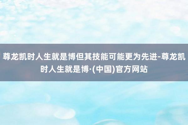 尊龙凯时人生就是博但其技能可能更为先进-尊龙凯时人生就是博·(中国)官方网站