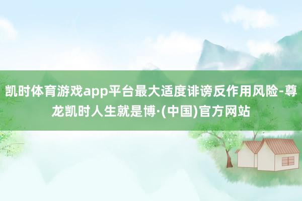 凯时体育游戏app平台最大适度诽谤反作用风险-尊龙凯时人生就是博·(中国)官方网站