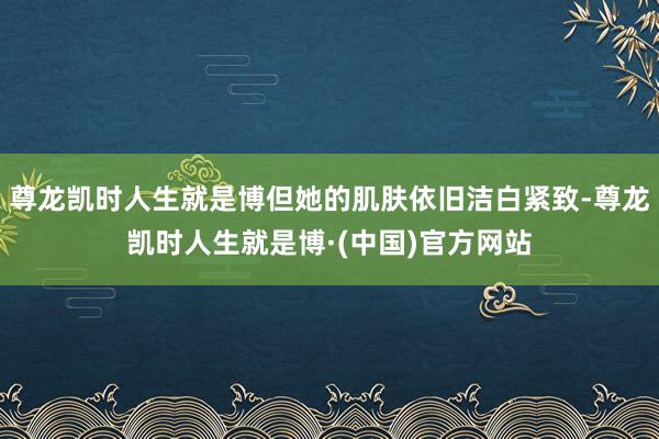 尊龙凯时人生就是博但她的肌肤依旧洁白紧致-尊龙凯时人生就是博·(中国)官方网站