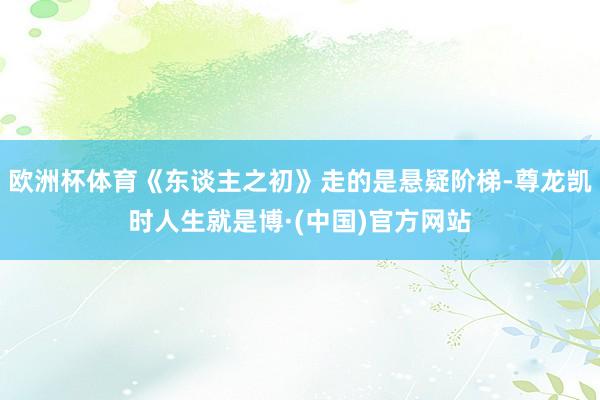 欧洲杯体育《东谈主之初》走的是悬疑阶梯-尊龙凯时人生就是博·(中国)官方网站