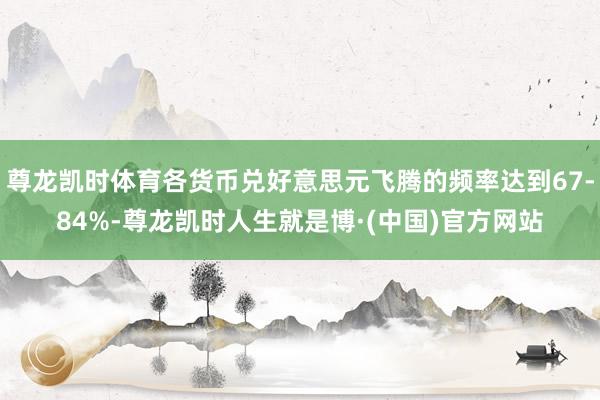 尊龙凯时体育各货币兑好意思元飞腾的频率达到67-84%-尊龙凯时人生就是博·(中国)官方网站