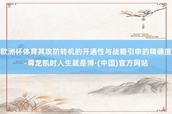欧洲杯体育其攻防转机的开通性与战略引申的精确度-尊龙凯时人生就是博·(中国)官方网站
