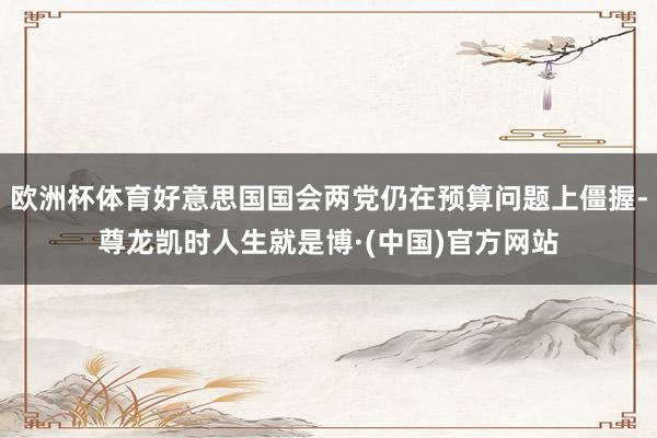 欧洲杯体育好意思国国会两党仍在预算问题上僵握-尊龙凯时人生就是博·(中国)官方网站