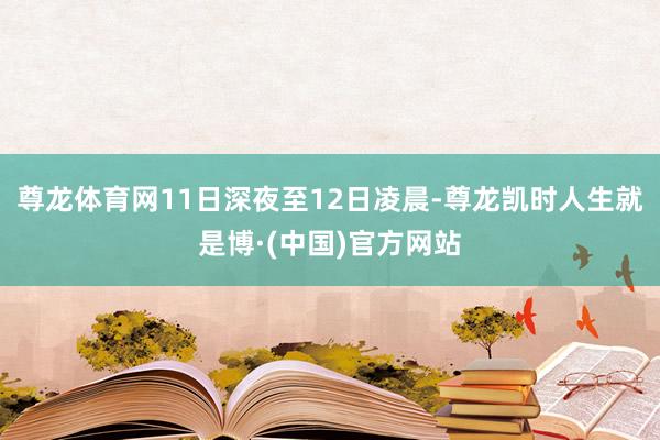 尊龙体育网11日深夜至12日凌晨-尊龙凯时人生就是博·(中国)官方网站