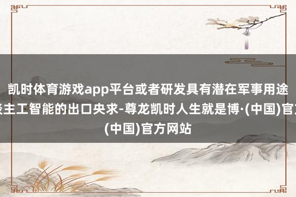 凯时体育游戏app平台或者研发具有潜在军事用途的东谈主工智能的出口央求-尊龙凯时人生就是博·(中国)官方网站