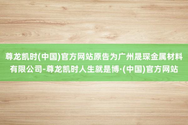 尊龙凯时(中国)官方网站原告为广州晟琛金属材料有限公司-尊龙凯时人生就是博·(中国)官方网站