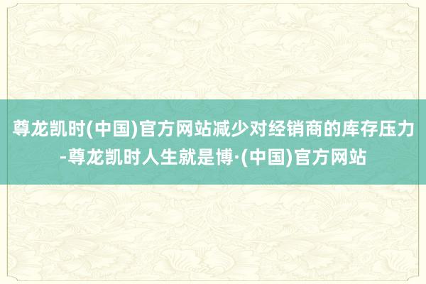 尊龙凯时(中国)官方网站减少对经销商的库存压力-尊龙凯时人生就是博·(中国)官方网站