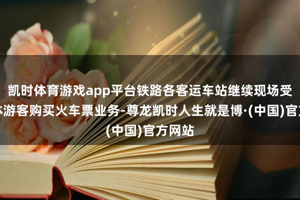 凯时体育游戏app平台铁路各客运车站继续现场受理团体游客购买火车票业务-尊龙凯时人生就是博·(中国)官方网站