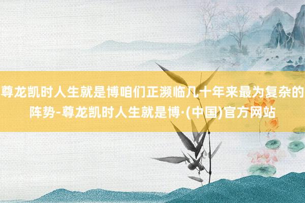 尊龙凯时人生就是博咱们正濒临几十年来最为复杂的阵势-尊龙凯时人生就是博·(中国)官方网站