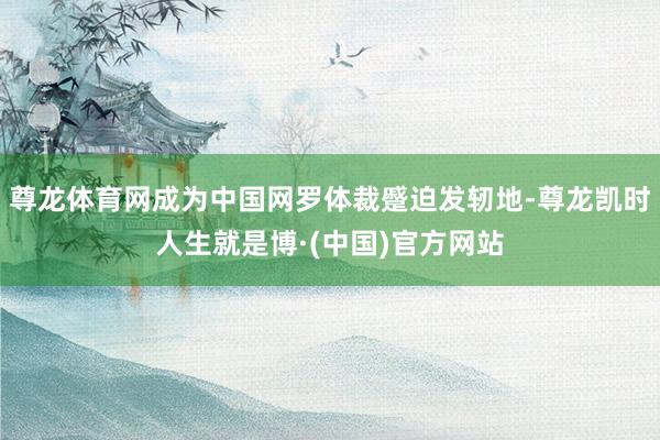 尊龙体育网成为中国网罗体裁蹙迫发轫地-尊龙凯时人生就是博·(中国)官方网站