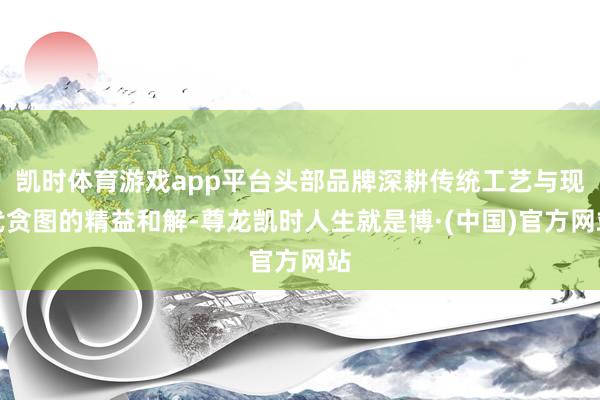 凯时体育游戏app平台头部品牌深耕传统工艺与现代贪图的精益和解-尊龙凯时人生就是博·(中国)官方网站