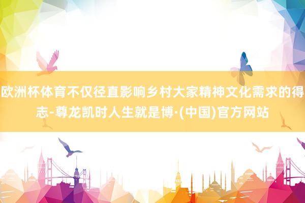 欧洲杯体育不仅径直影响乡村大家精神文化需求的得志-尊龙凯时人生就是博·(中国)官方网站