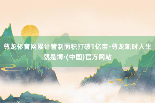 尊龙体育网累计管制面积打破1亿亩-尊龙凯时人生就是博·(中国)官方网站