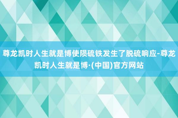尊龙凯时人生就是博使陨硫铁发生了脱硫响应-尊龙凯时人生就是博·(中国)官方网站