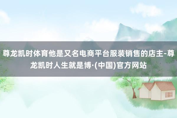 尊龙凯时体育他是又名电商平台服装销售的店主-尊龙凯时人生就是博·(中国)官方网站