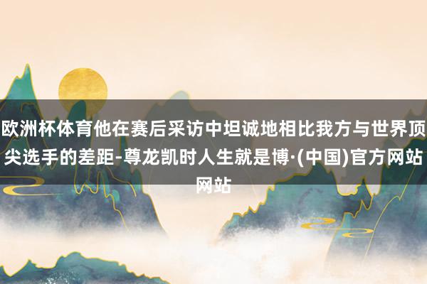 欧洲杯体育他在赛后采访中坦诚地相比我方与世界顶尖选手的差距-尊龙凯时人生就是博·(中国)官方网站
